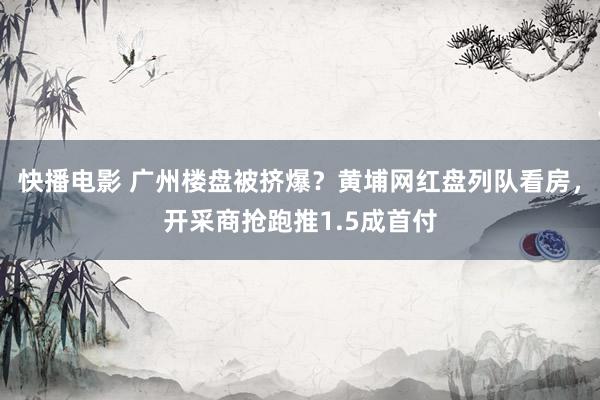 快播电影 广州楼盘被挤爆？黄埔网红盘列队看房，开采商抢跑推1.5成首付