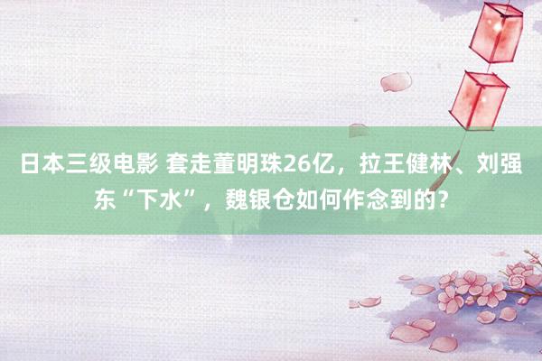 日本三级电影 套走董明珠26亿，拉王健林、刘强东“下水”，魏银仓如何作念到的？