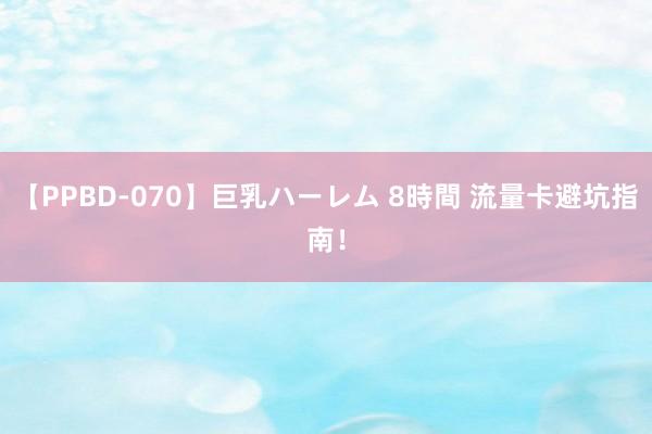 【PPBD-070】巨乳ハーレム 8時間 流量卡避坑指南！