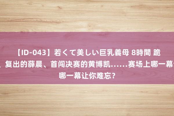 【ID-043】若くて美しい巨乳義母 8時間 跪地的小德、复出的薛晨、首闯决赛的黄博凯……赛场上哪一幕让你难忘？