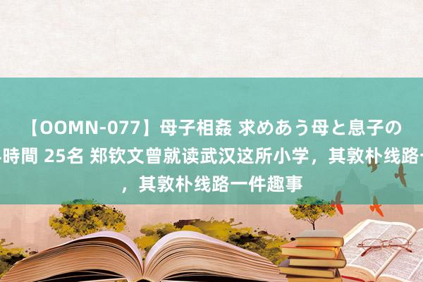 【OOMN-077】母子相姦 求めあう母と息子のムスコ 4時間 25名 郑钦文曾就读武汉这所小学，其敦朴线路一件趣事