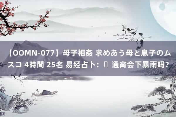 【OOMN-077】母子相姦 求めあう母と息子のムスコ 4時間 25名 易经占卜：​通宵会下暴雨吗？