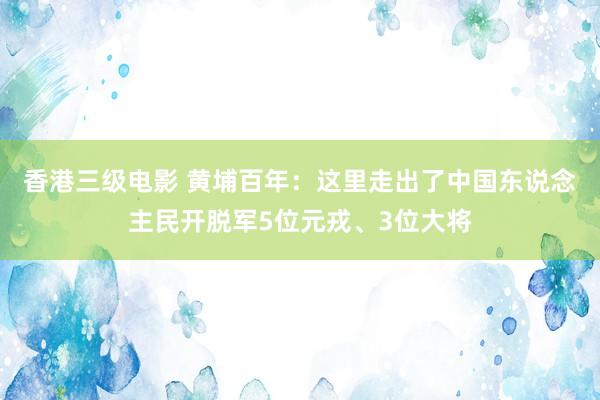 香港三级电影 黄埔百年：这里走出了中国东说念主民开脱军5位元戎、3位大将