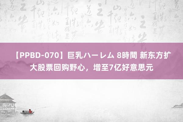 【PPBD-070】巨乳ハーレム 8時間 新东方扩大股票回购野心，增至7亿好意思元