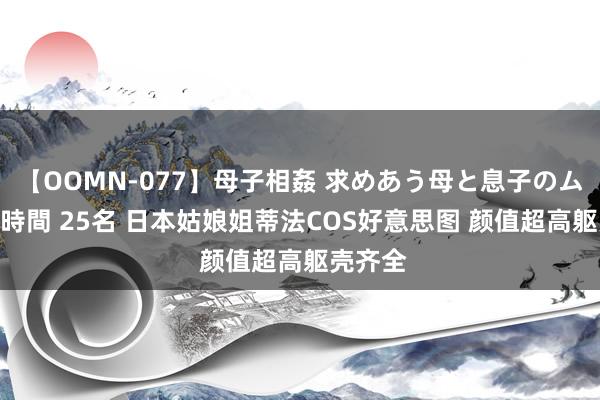 【OOMN-077】母子相姦 求めあう母と息子のムスコ 4時間 25名 日本姑娘姐蒂法COS好意思图 颜值超高躯壳齐全