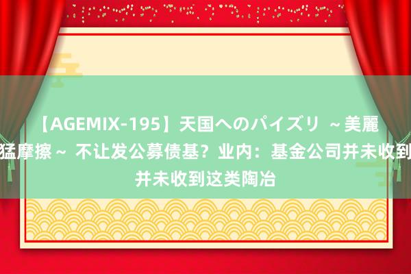 【AGEMIX-195】天国へのパイズリ ～美麗の谷間で猛摩擦～ 不让发公募债基？业内：基金公司并未收到这类陶冶