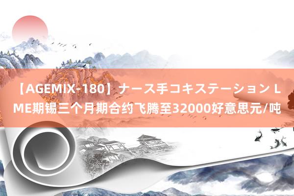 【AGEMIX-180】ナース手コキステーション LME期锡三个月期合约飞腾至32000好意思元/吨