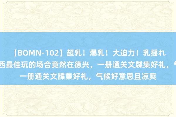 【BOMN-102】超乳！爆乳！大迫力！乳揺れ騎乗位 100名 江西最佳玩的场合竟然在德兴，一册通关文牒集好礼，气候好意思且凉爽