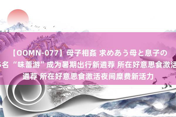 【OOMN-077】母子相姦 求めあう母と息子のムスコ 4時間 25名 “味蕾游”成为暑期出行新遴荐 所在好意思食激活夜间糜费新活力