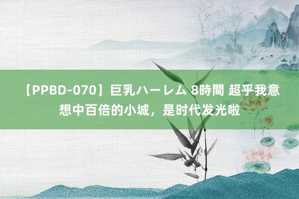 【PPBD-070】巨乳ハーレム 8時間 超乎我意想中百倍的小城，是时代发光啦