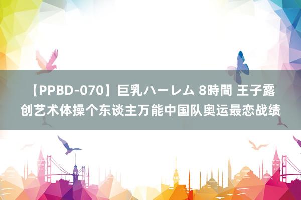 【PPBD-070】巨乳ハーレム 8時間 王子露创艺术体操个东谈主万能中国队奥运最恋战绩