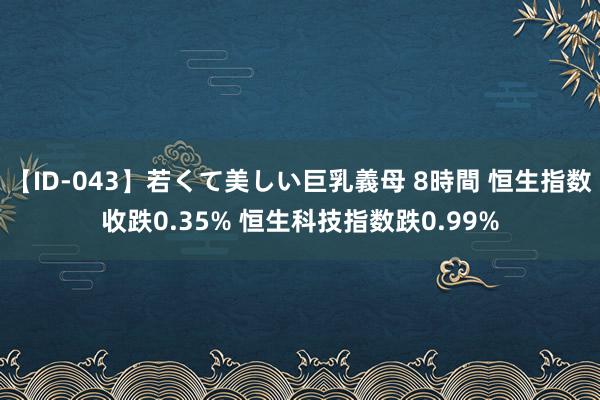 【ID-043】若くて美しい巨乳義母 8時間 恒生指数收跌0.35% 恒生科技指数跌0.99%