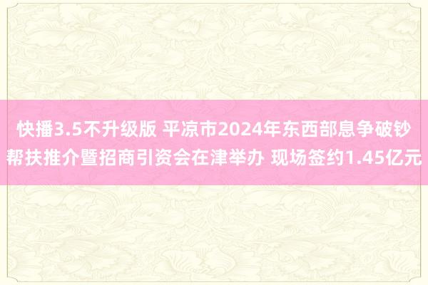 快播3.5不升级版 平凉市2024年东西部息争破钞帮扶推介暨招商引资会在津举办 现场签约1.45亿元