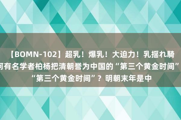 【BOMN-102】超乳！爆乳！大迫力！乳揺れ騎乗位 100名 为何有名学者柏杨把清朝誉为中国的“第三个黄金时间”？明朝末年是中