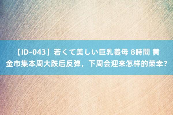 【ID-043】若くて美しい巨乳義母 8時間 黄金市集本周大跌后反弹，下周会迎来怎样的荣幸？