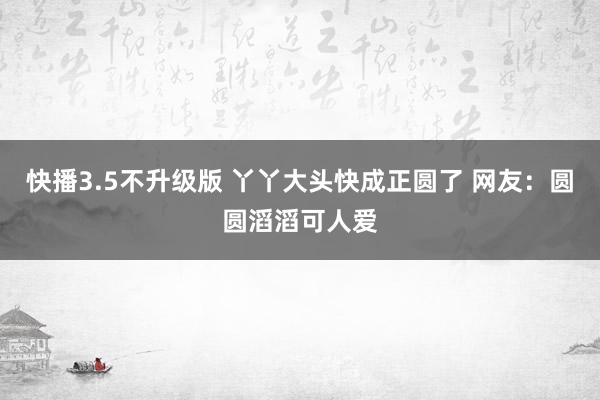 快播3.5不升级版 丫丫大头快成正圆了 网友：圆圆滔滔可人爱