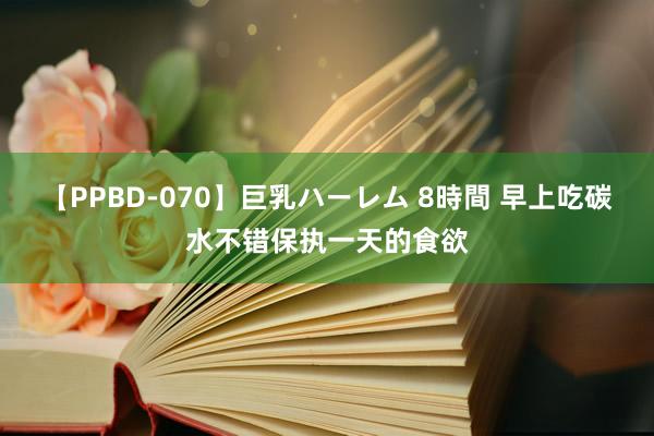 【PPBD-070】巨乳ハーレム 8時間 早上吃碳水不错保执一天的食欲