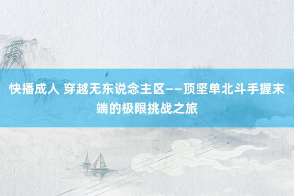 快播成人 穿越无东说念主区——顶坚单北斗手握末端的极限挑战之旅