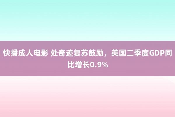 快播成人电影 处奇迹复苏鼓励，英国二季度GDP同比增长0.9%