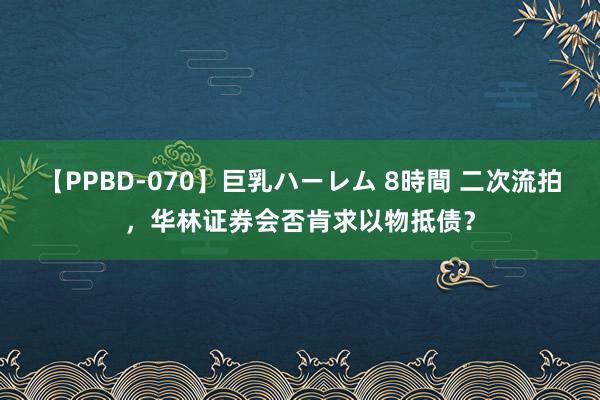 【PPBD-070】巨乳ハーレム 8時間 二次流拍，华林证券会否肯求以物抵债？