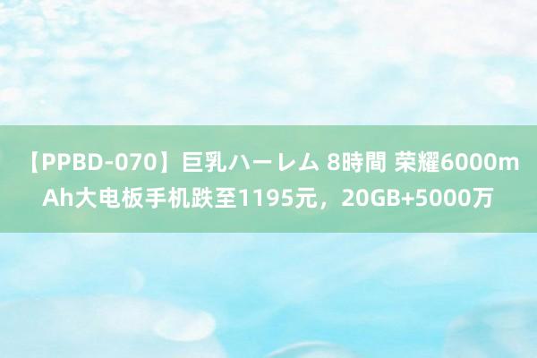 【PPBD-070】巨乳ハーレム 8時間 荣耀6000mAh大电板手机跌至1195元，20GB+5000万