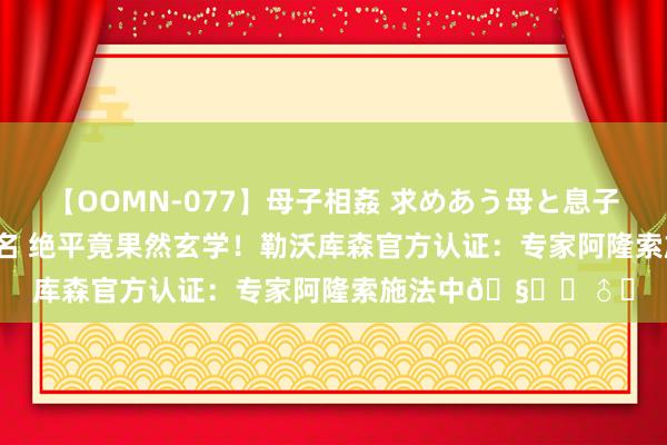 【OOMN-077】母子相姦 求めあう母と息子のムスコ 4時間 25名 绝平竟果然玄学！勒沃库森官方认证：专家阿隆索施法中?‍♂️