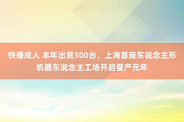 快播成人 本年出货300台，上海首座东说念主形机器东说念主工场开启量产元年