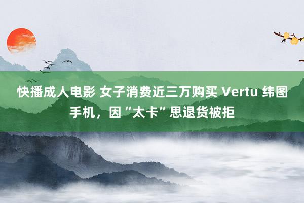 快播成人电影 女子消费近三万购买 Vertu 纬图手机，因“太卡”思退货被拒