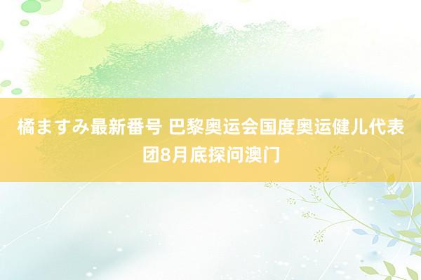 橘ますみ最新番号 巴黎奥运会国度奥运健儿代表团8月底探问澳门