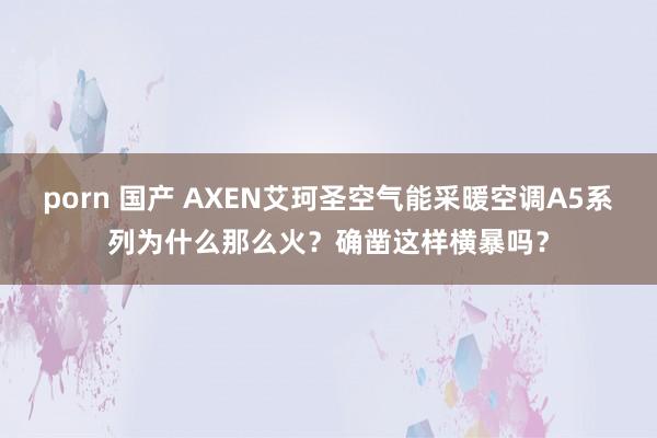 porn 国产 AXEN艾珂圣空气能采暖空调A5系列为什么那么火？确凿这样横暴吗？