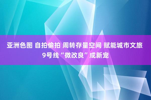 亚洲色图 自拍偷拍 周转存量空间 赋能城市文旅 9号线“微改良”成新宠