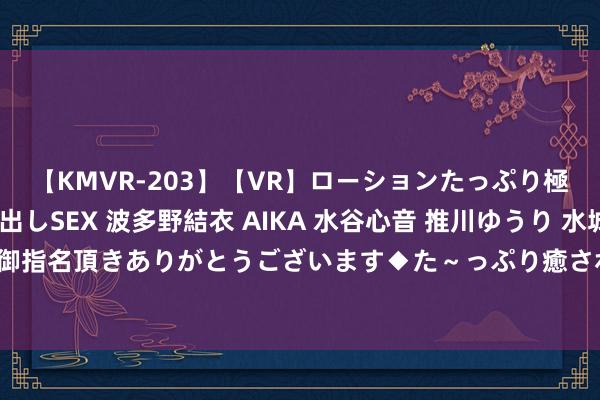 【KMVR-203】【VR】ローションたっぷり極上5人ソープ嬢と中出しSEX 波多野結衣 AIKA 水谷心音 推川ゆうり 水城奈緒 ～本日は御指名頂きありがとうございます◆た～っぷり癒されてくださいね◆～ 重庆发布高温橙色预警