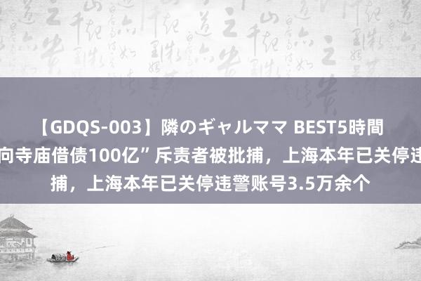 【GDQS-003】隣のギャルママ BEST5時間 Vol.2 “上海财政向寺庙借债100亿”斥责者被批捕，上海本年已关停违警账号3.5万余个