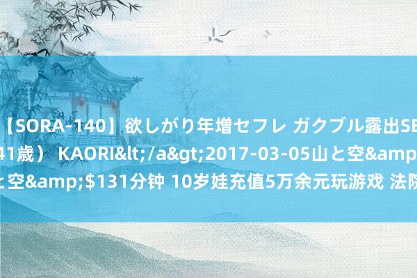 【SORA-140】欲しがり年増セフレ ガクブル露出SEX かおりサン（41歳） KAORI</a>2017-03-05山と空&$131分钟 10岁娃充值5万余元玩游戏 法院判公司退款30%