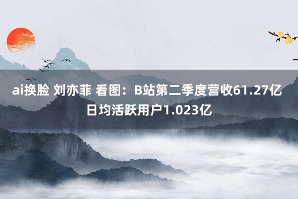 ai换脸 刘亦菲 看图：B站第二季度营收61.27亿 日均活跃用户1.023亿