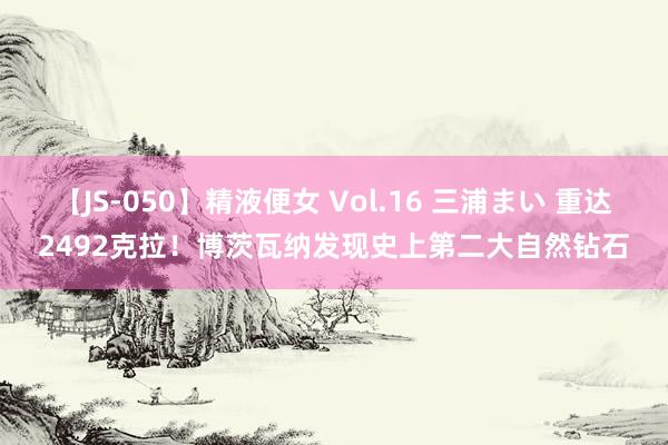 【JS-050】精液便女 Vol.16 三浦まい 重达2492克拉！博茨瓦纳发现史上第二大自然钻石