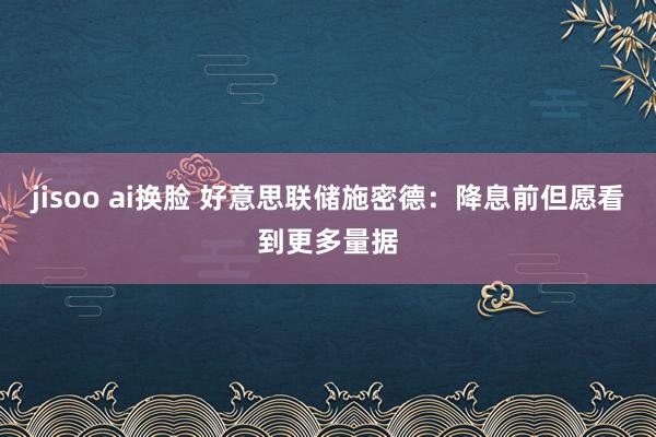 jisoo ai换脸 好意思联储施密德：降息前但愿看到更多量据