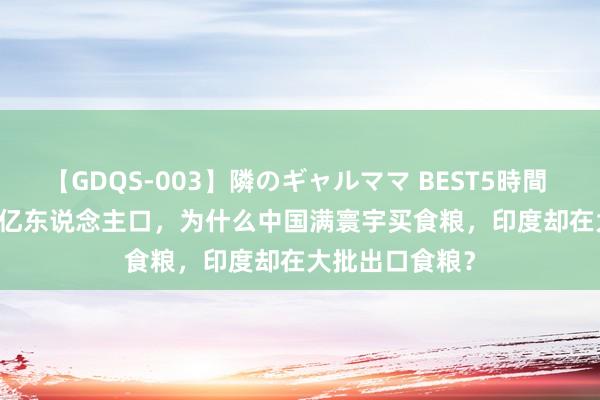 【GDQS-003】隣のギャルママ BEST5時間 Vol.2 齐是14亿东说念主口，为什么中国满寰宇买食粮，印度却在大批出口食粮？