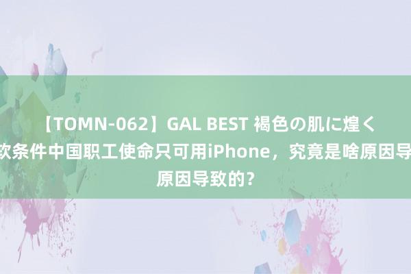 【TOMN-062】GAL BEST 褐色の肌に煌く汗 微软条件中国职工使命只可用iPhone，究竟是啥原因导致的？