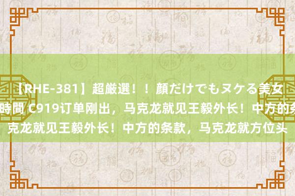 【RHE-381】超厳選！！顔だけでもヌケる美女の巨乳が揺れるSEX4時間 C919订单刚出，马克龙就见王毅外长！中方的条款，马克龙就方位头