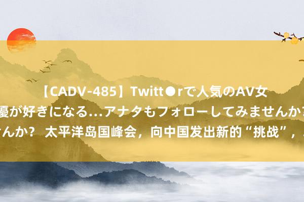 【CADV-485】Twitt●rで人気のAV女優 SNSでますますAV女優が好きになる…アナタもフォローしてみませんか？ 太平洋岛国峰会，向中国发出新的“挑战”，攻守阵线怎样再行布局