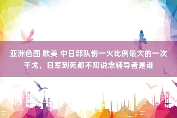 亚洲色图 欧美 中日部队伤一火比例最大的一次干戈，日军到死都不知说念辅导者是谁