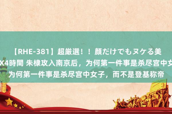 【RHE-381】超厳選！！顔だけでもヌケる美女の巨乳が揺れるSEX4時間 朱棣攻入南京后，为何第一件事是杀尽宫中女子，而不是登基称帝