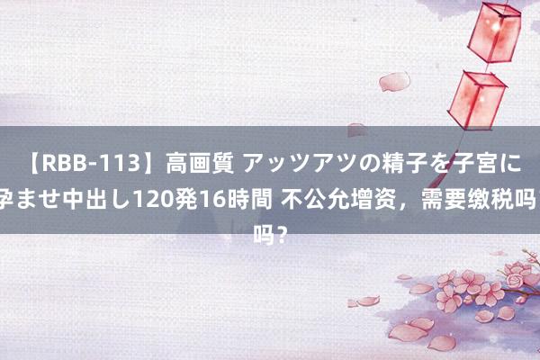 【RBB-113】高画質 アッツアツの精子を子宮に孕ませ中出し120発16時間 不公允增资，需要缴税吗？