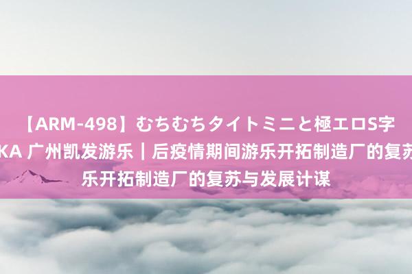 【ARM-498】むちむちタイトミニと極エロS字ライン 2 AIKA 广州凯发游乐｜后疫情期间游乐开拓制造厂的复苏与发展计谋