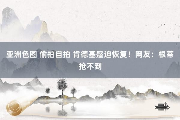 亚洲色图 偷拍自拍 肯德基蹙迫恢复！网友：根蒂抢不到