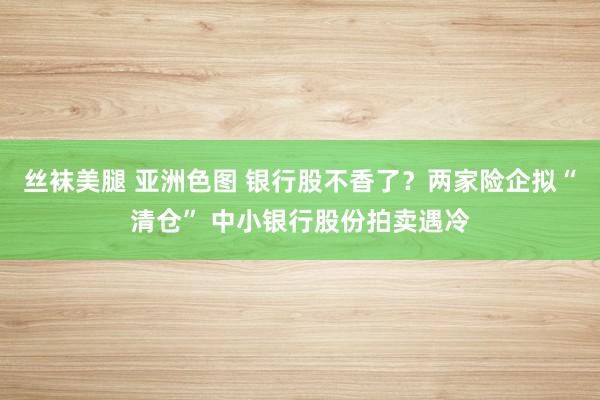 丝袜美腿 亚洲色图 银行股不香了？两家险企拟“清仓” 中小银行股份拍卖遇冷