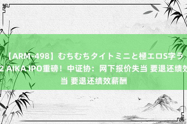 【ARM-498】むちむちタイトミニと極エロS字ライン 2 AIKA IPO重磅！中证协：网下报价失当 要退还绩效薪酬