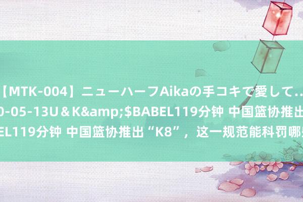 【MTK-004】ニューハーフAikaの手コキで愛して…。</a>2010-05-13U＆K&$BABEL119分钟 中国篮协推出“K8”，这一规范能科罚哪些问题？