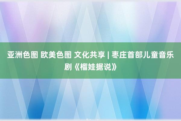 亚洲色图 欧美色图 文化共享 | 枣庄首部儿童音乐剧《榴娃据说》